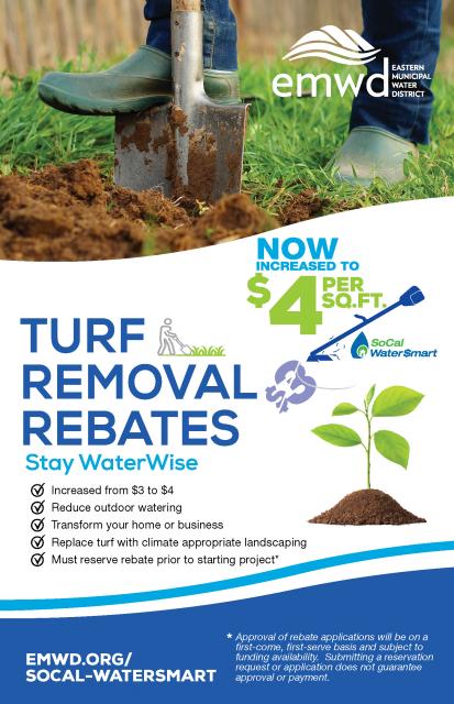 Turf removal rebates are now increased to $4 per square foot!  Reduce outdoor watering. Transform your home or business. Replace turf with climate appropriate landscaping.  Must reserve rebate prior to starting project.*  Visit  socalwatersmart.com to get started.  *Approval of rebate applications will be on a first-come, first serve basis and subject to availability. Submitting a reservation request or application does not guarantee approval or payment. 